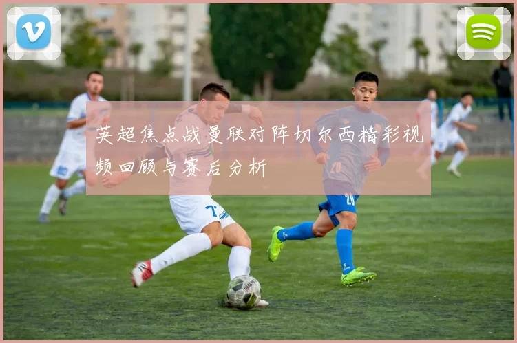 英超焦点战曼联对阵切尔西精彩视频回顾与赛后分析