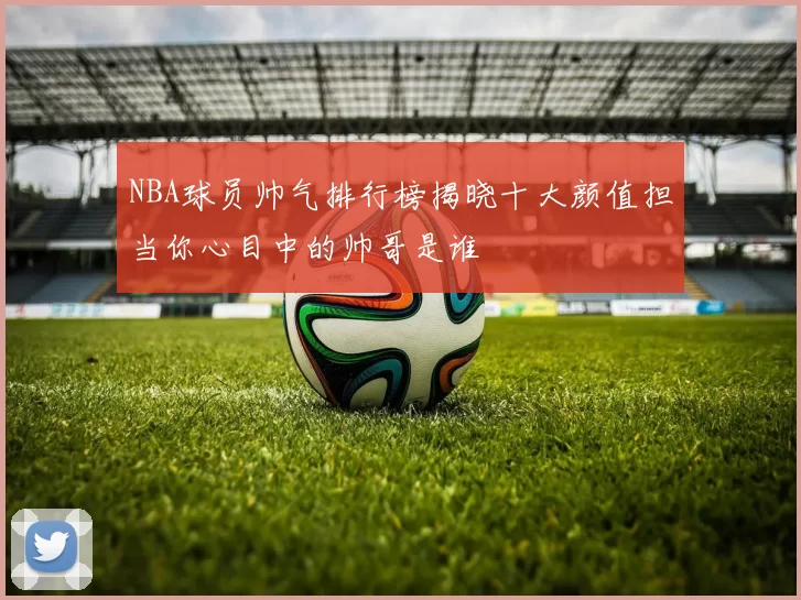 NBA球员帅气排行榜揭晓十大颜值担当你心目中的帅哥是谁