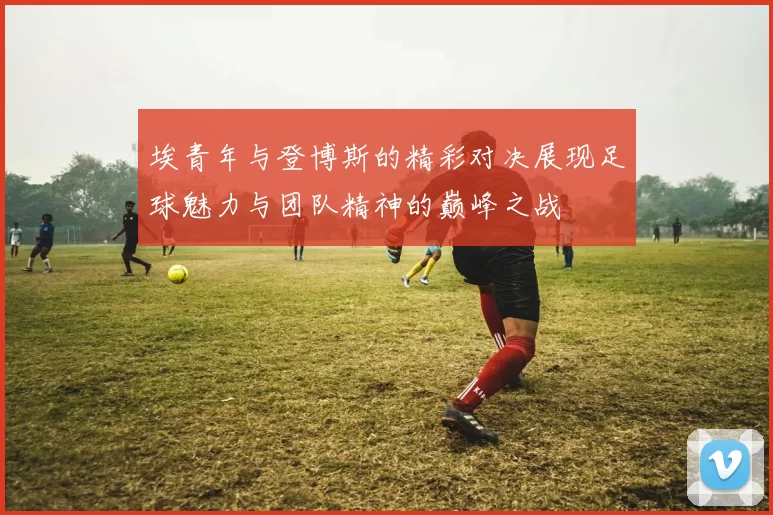 埃青年与登博斯的精彩对决展现足球魅力与团队精神的巅峰之战