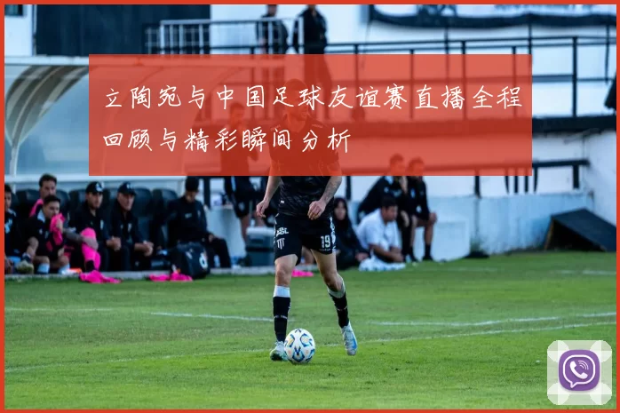 立陶宛与中国足球友谊赛直播全程回顾与精彩瞬间分析