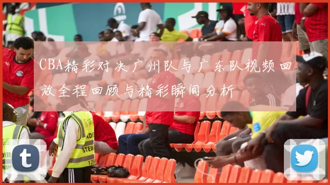 CBA精彩对决广州队与广东队视频回放全程回顾与精彩瞬间分析