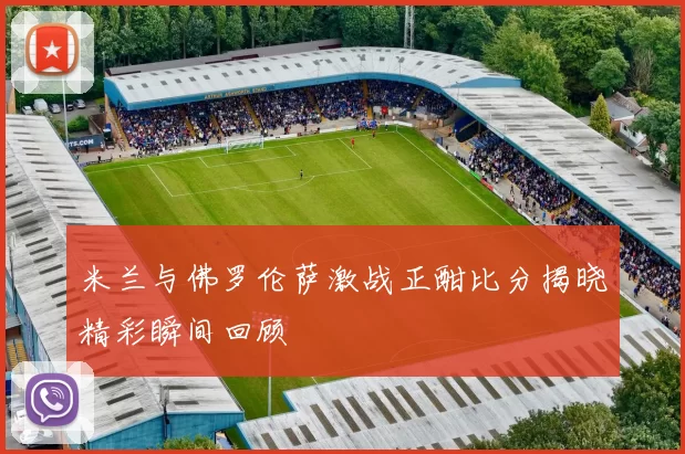 米兰与佛罗伦萨激战正酣比分揭晓精彩瞬间回顾