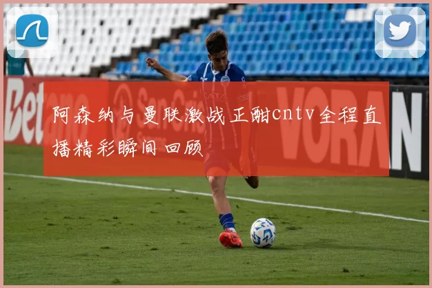 阿森纳与曼联激战正酣cntv全程直播精彩瞬间回顾