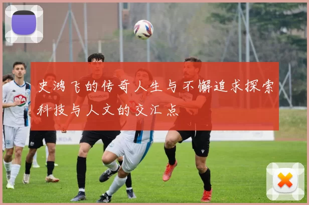 史鸿飞的传奇人生与不懈追求探索科技与人文的交汇点